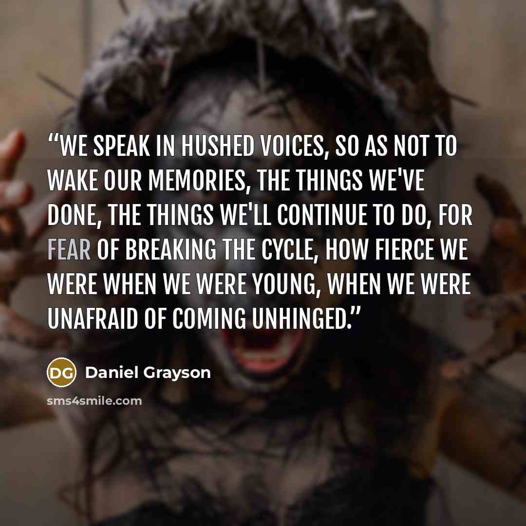 “We speak in hushed voices, so as not to wake our memories, the things we've done, the things we'll continue to do, for fear of breaking the cycle, how fierce we were when we were young, when we were unafraid of coming unhinged.” quote by Daniel Grayson