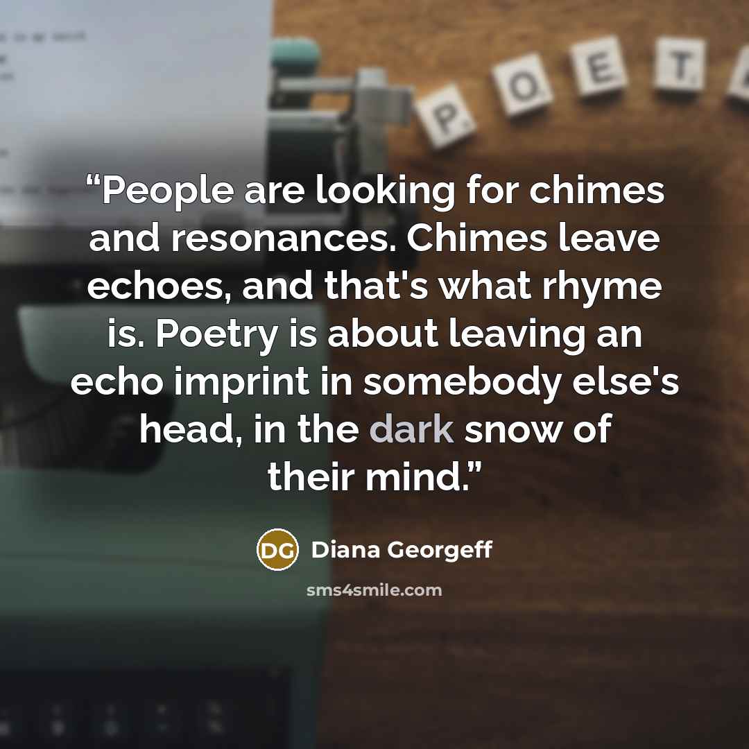 “People are looking for chimes and resonances. Chimes leave echoes, and that's what rhyme is. Poetry is about leaving an echo imprint in somebody else's head, in the dark snow of their mind.” quote by Diana Georgeff