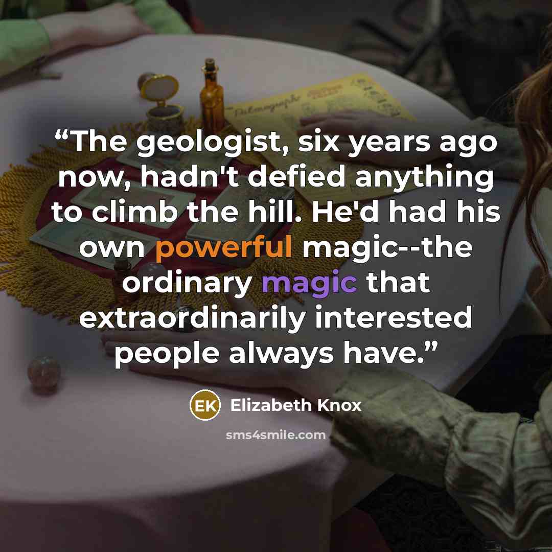 “The geologist, six years ago now, hadn't defied anything to climb the hill. He'd had his own powerful magic--the ordinary magic that extraordinarily interested people always have.” quote by Elizabeth Knox