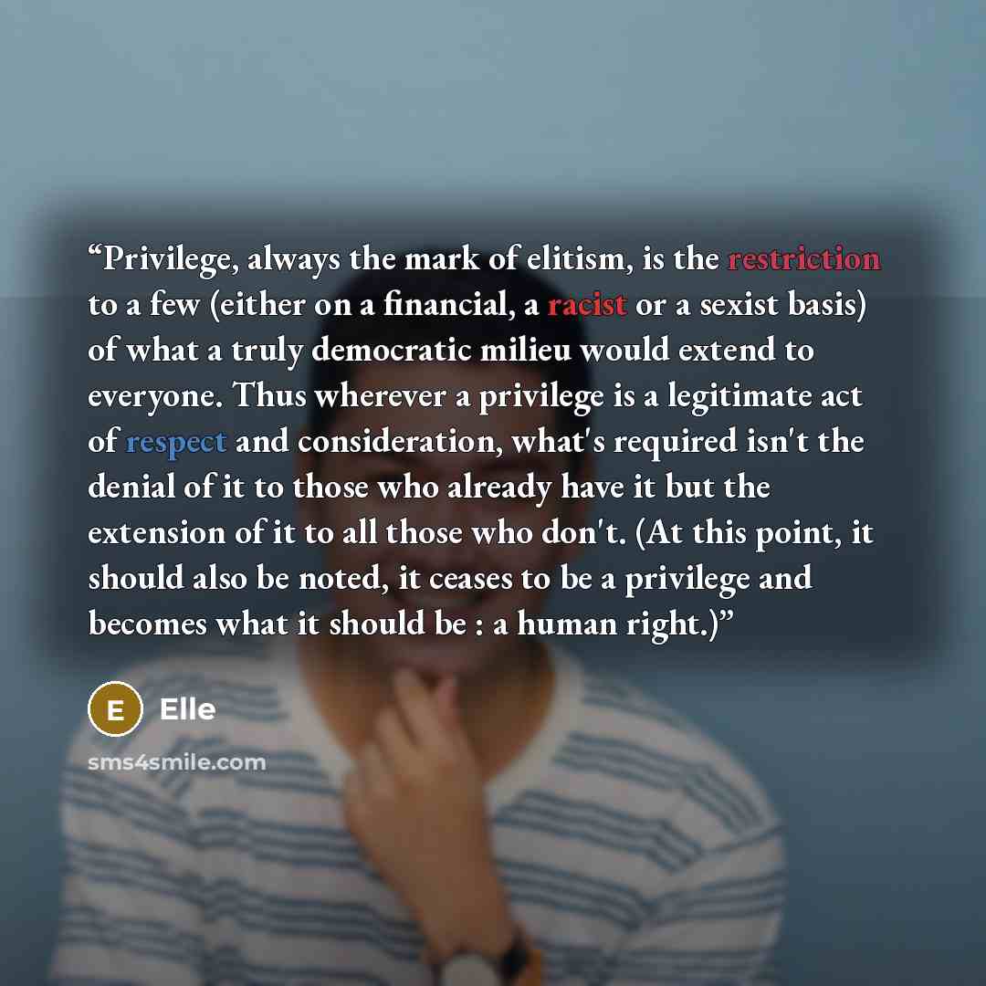 “Privilege, always the mark of elitism, is the restriction to a few (either on a financial, a racist or a sexist basis) of what a truly democratic milieu would extend to everyone. Thus wherever a privilege is a legitimate act of respect and consideration, what's required isn't the denial of it to…” quote by Elle