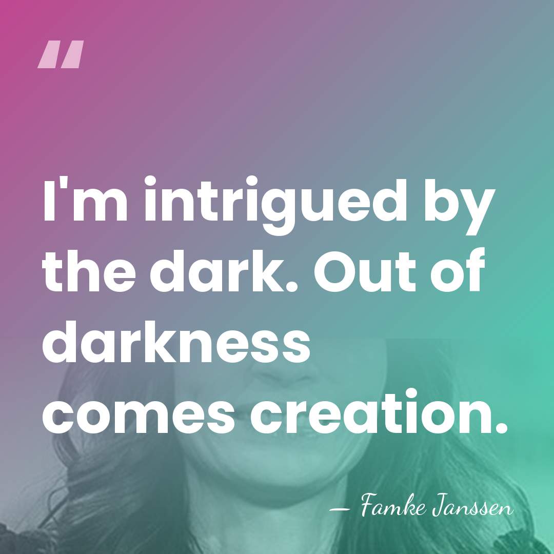 I'm intrigued by the dark. Out of darkness comes creation. - Famke Janssen