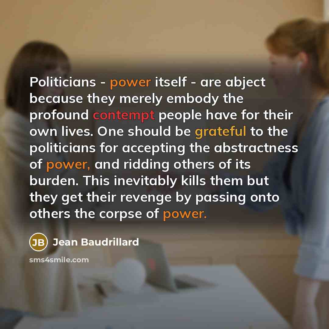 “Politicians - power itself - are abject because they merely embody the profound contempt people have for their own lives. One should be grateful to the politicians for accepting the abstractness of power, and ridding others of its burden. This inevitably kills them but they get their revenge by…” quote by Jean Baudrillard