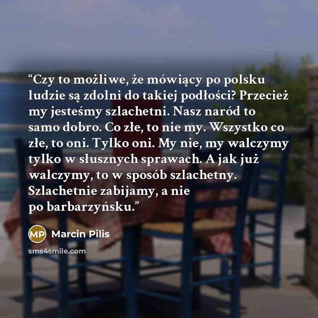 “Czy to możliwe, że mówiący po polsku ludzie są zdolni do takiej podłości? Przecież my jesteśmy szlachetni. Nasz naród to samo dobro. Co złe, to nie my. Wszystko co złe, to oni. Tylko oni. My nie, my walczymy tylko w słusznych sprawach. A jak już walczymy, to w sposób szlachetny. Szlachetnie…” quote by Marcin Pilis