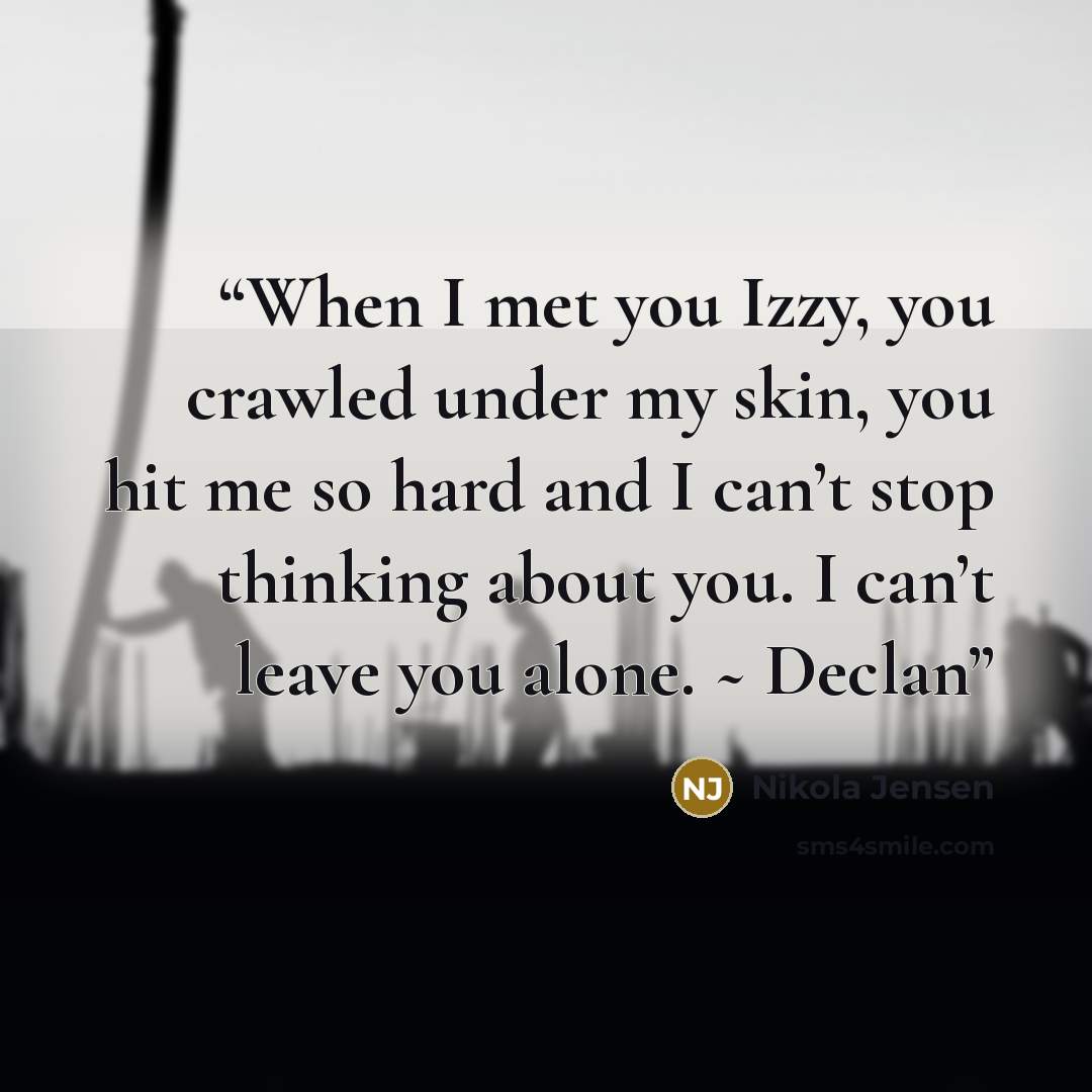 “When I met you Izzy, you crawled under my skin, you hit me so hard and I can’t stop thinking about you. I can’t leave you alone. ~ Declan” quote by Nikola Jensen