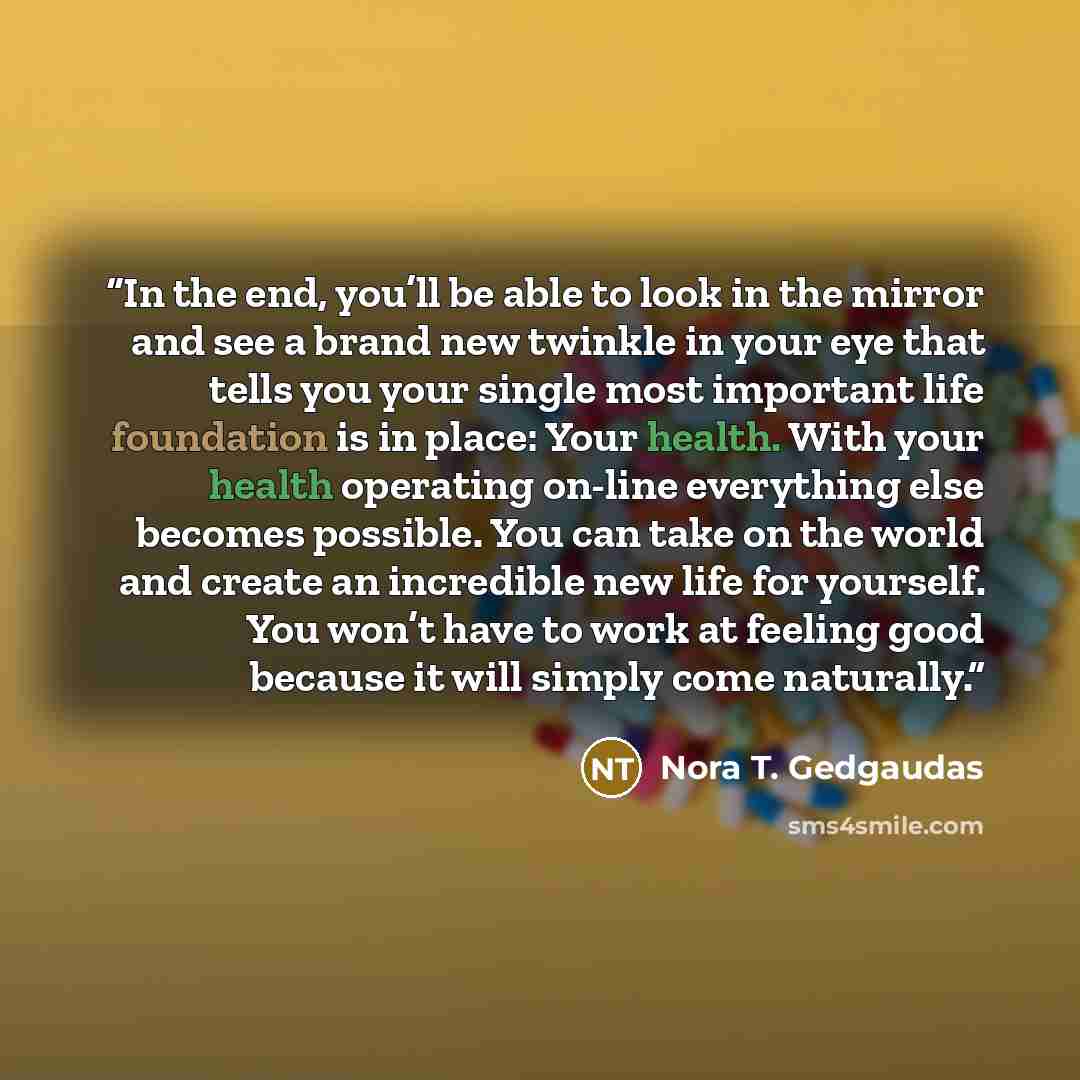 “In the end, you’ll be able to look in the mirror and see a brand new twinkle in your eye that tells you your single most important life foundation is in place: Your health. With your health operating on-line everything else becomes possible. You can take on the world and create an incredible new…” quote by Nora T. Gedgaudas