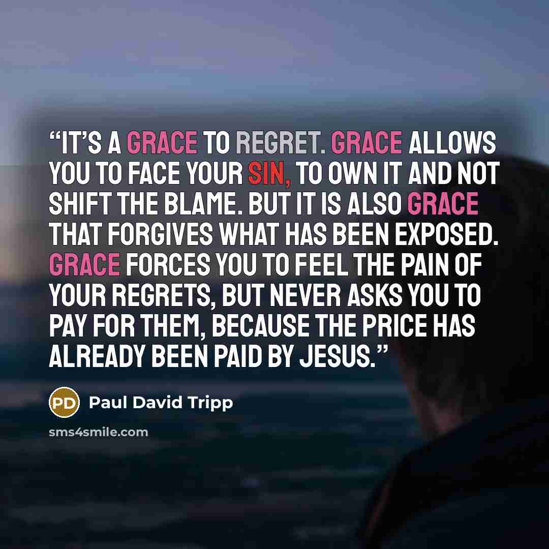 “It’s a grace to regret. Grace allows you to face your sin, to own it and not shift the blame. But it is also grace that forgives what has been exposed. Grace forces you to feel the pain of your regrets, but never asks you to pay for them, because the price has already been paid by Jesus.” quote by Paul David Tripp