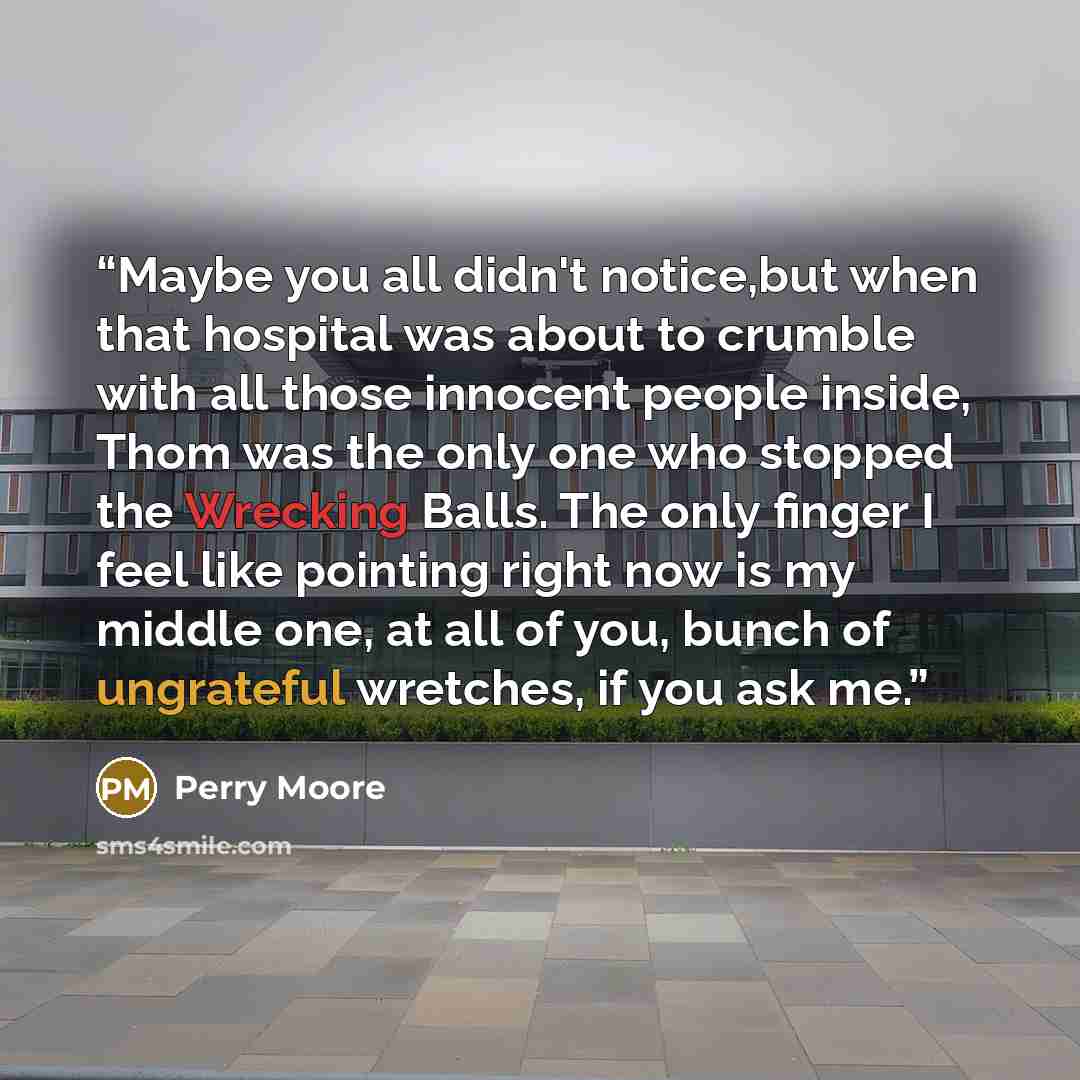 “Maybe you all didn't notice,but when that hospital was about to crumble with all those innocent people inside, Thom was the only one who stopped the Wrecking Balls. The only finger I feel like pointing right now is my middle one, at all of you, bunch of ungrateful wretches, if you ask me.” quote by Perry Moore