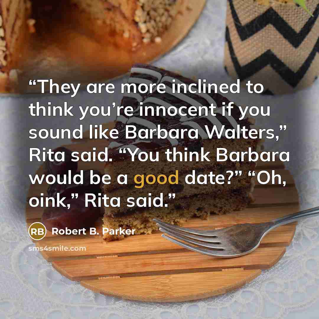“They are more inclined to think you’re innocent if you sound like Barbara Walters,” Rita said. “You think Barbara would be a good date?” “Oh, oink,” Rita said.” quote by Robert B. Parker