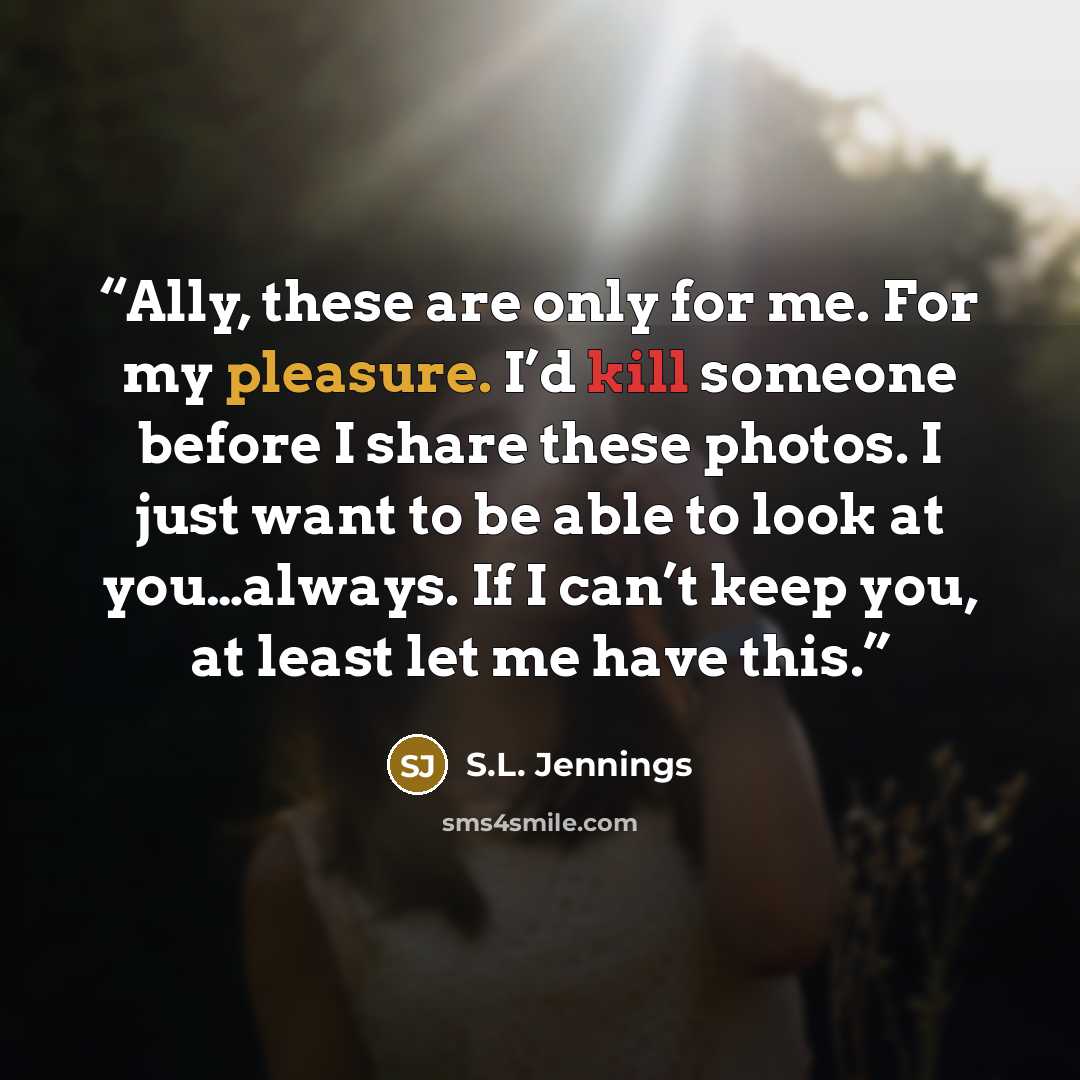 “Ally, these are only for me. For my pleasure. I’d kill someone before I share these photos. I just want to be able to look at you…always. If I can’t keep you, at least let me have this.” quote by S.L. Jennings