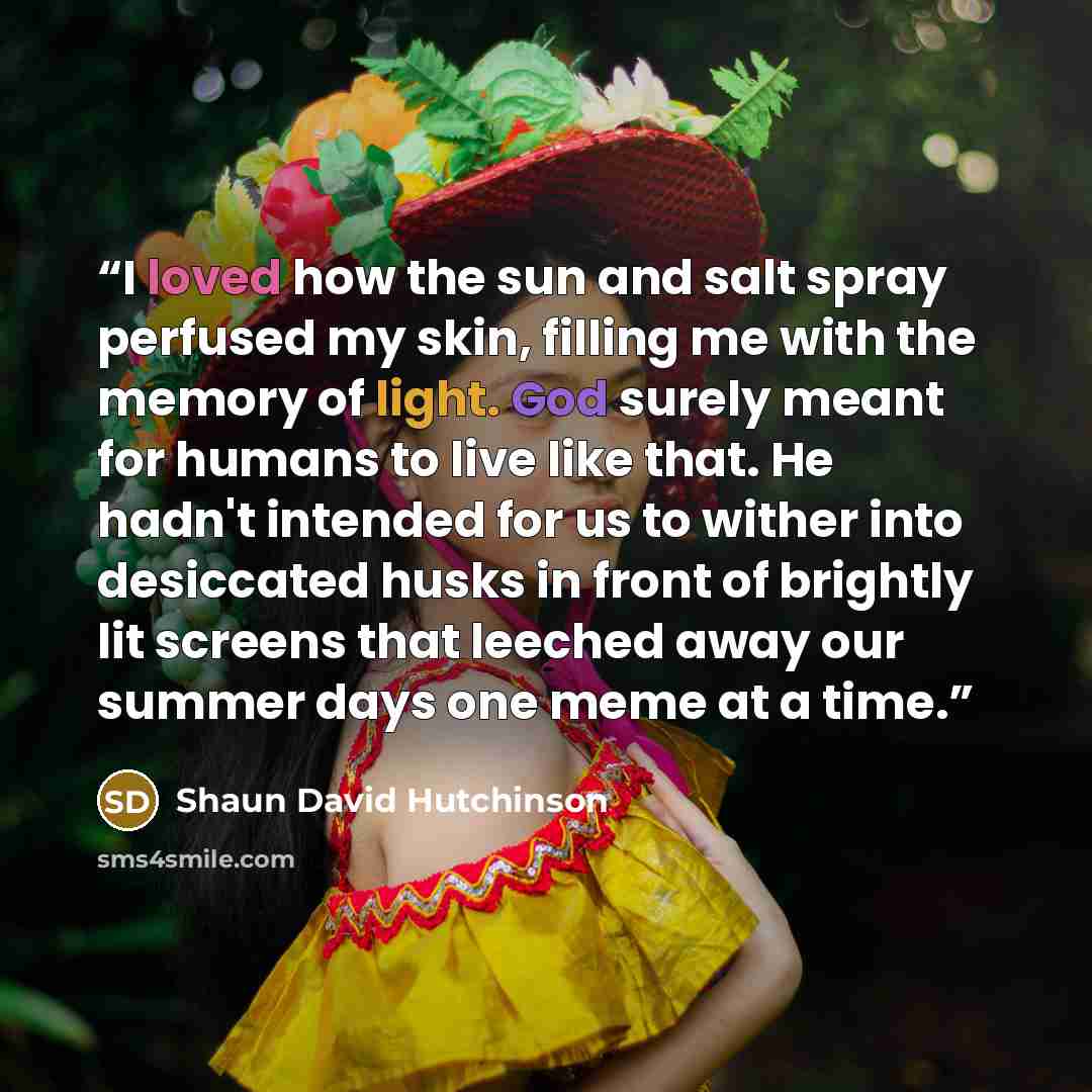 “I loved how the sun and salt spray perfused my skin, filling me with the memory of light. God surely meant for humans to live like that. He hadn't intended for us to wither into desiccated husks in front of brightly lit screens that leeched away our summer days one meme at a time.” quote by Shaun David Hutchinson
