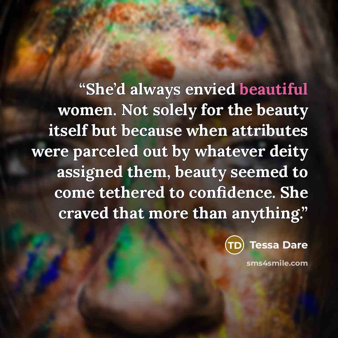 “She’d always envied beautiful women. Not solely for the beauty itself but because when attributes were parceled out by whatever deity assigned them, beauty seemed to come tethered to confidence. She craved that more than anything.” quote by Tessa Dare