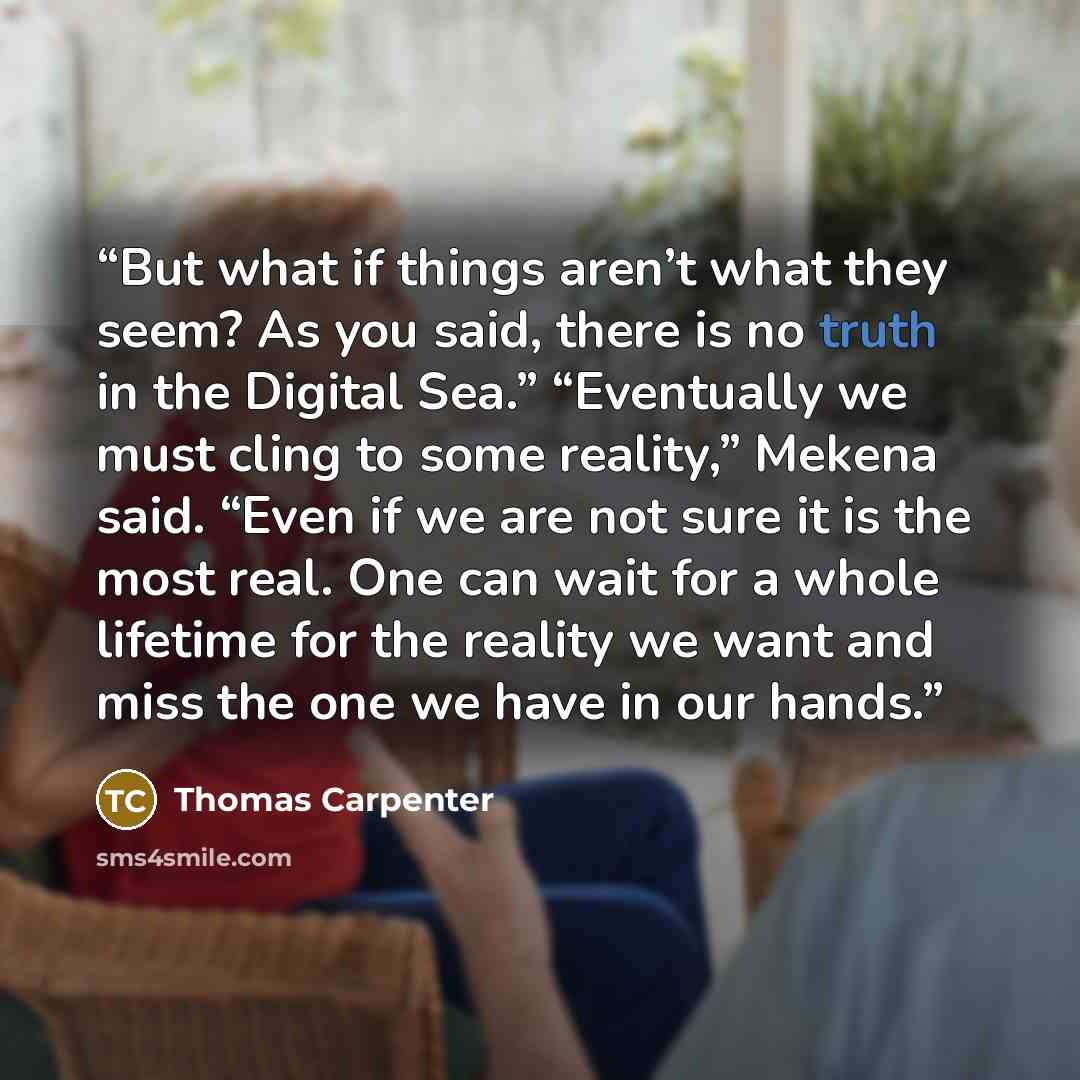“But what if things aren’t what they seem? As you said, there is no truth in the Digital Sea.” “Eventually we must cling to some reality,” Mekena said. “Even if we are not sure it is the most real. One can wait for a whole lifetime for the reality we want and miss the one we have in our hands.” quote by Thomas Carpenter