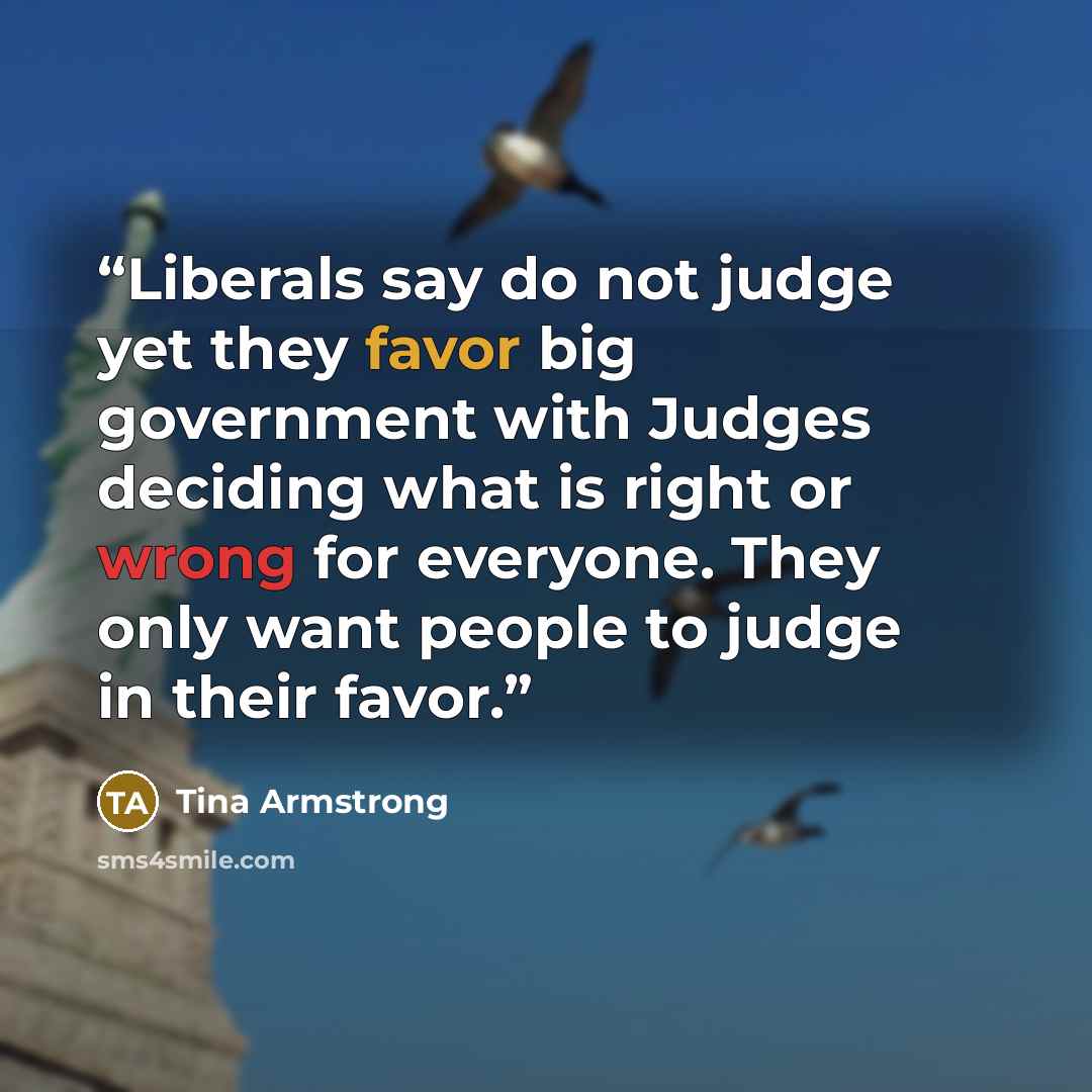 “Liberals say do not judge yet they favor big government with Judges deciding what is right or wrong for everyone. They only want people to judge in their favor.” quote by Tina Armstrong