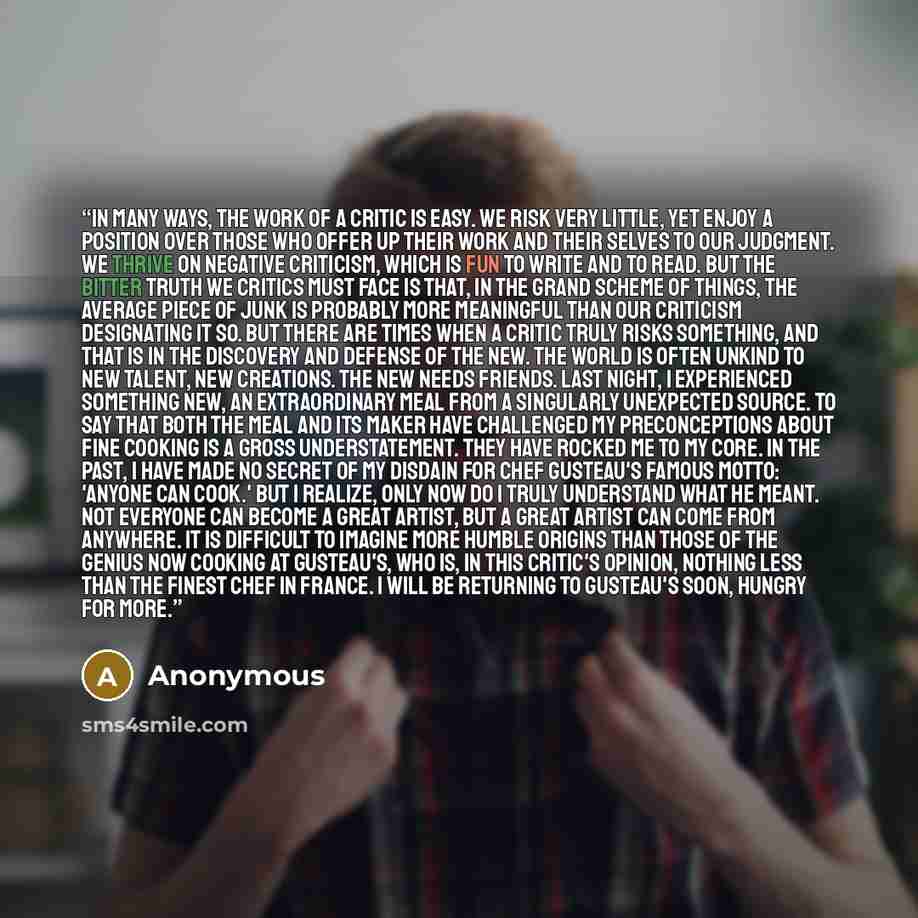 “In many ways, the work of a critic is easy. We risk very little, yet enjoy a position over those who offer up their work and their selves to our judgment. We thrive on negative criticism, which is fun to write and to read. But the bitter truth we critics must face is that, in the grand scheme of…” quote by Anonymous