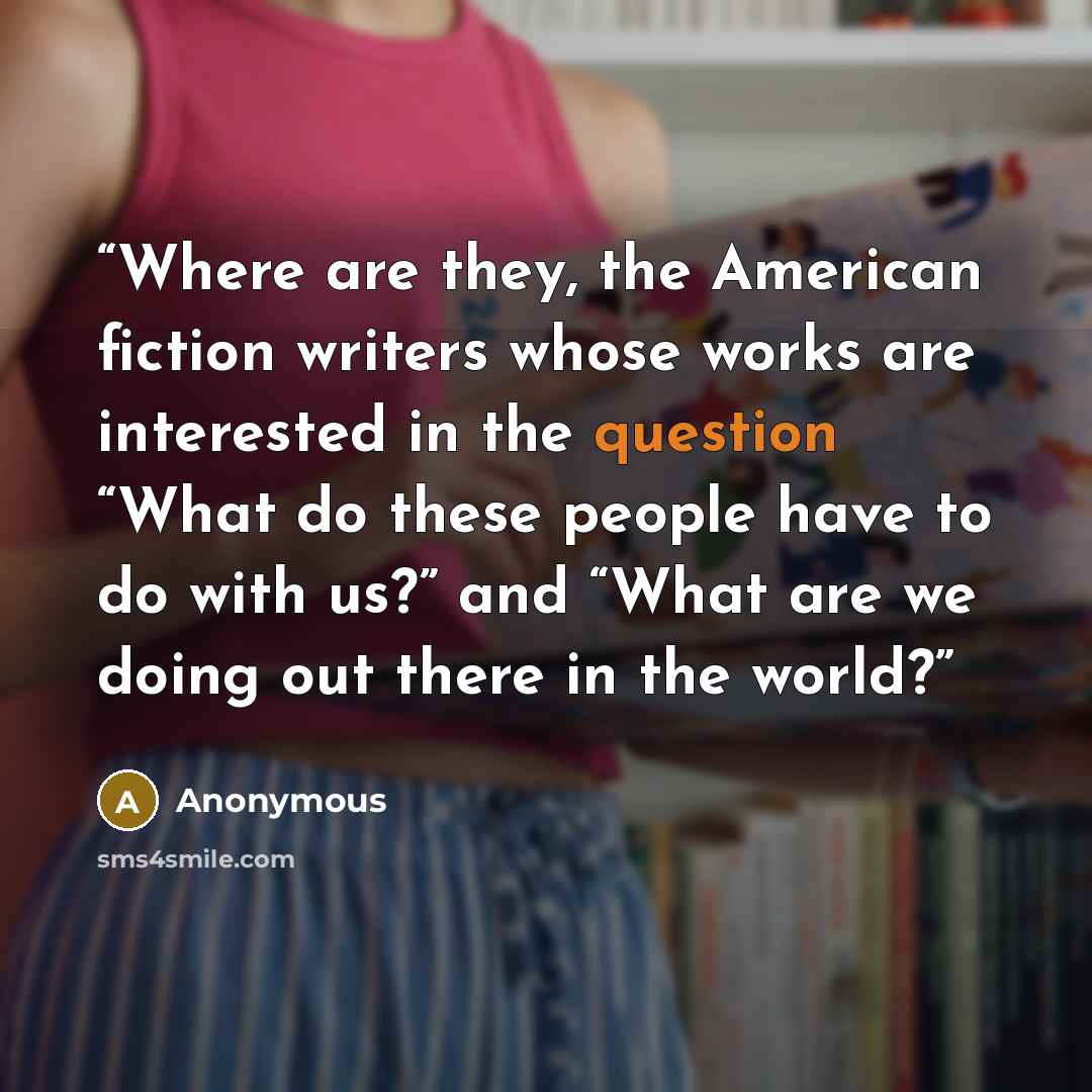 “Where are they, the American fiction writers whose works are interested in the question “What do these people have to do with us?” and “What are we doing out there in the world?” quote by Anonymous