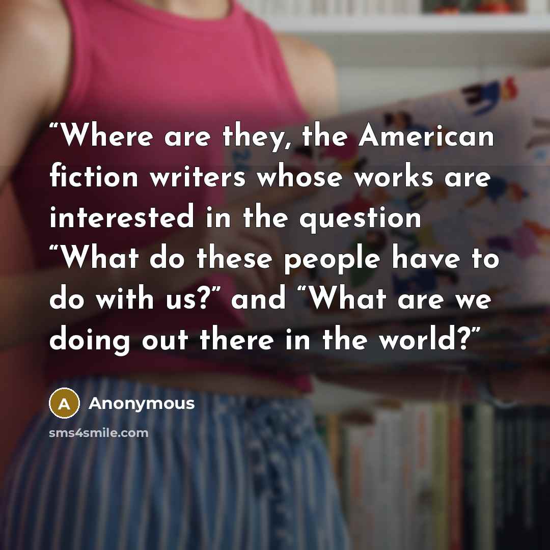 “Where are they, the American fiction writers whose works are interested in the question “What do these people have to do with us?” and “What are we doing out there in the world?” quote by Anonymous