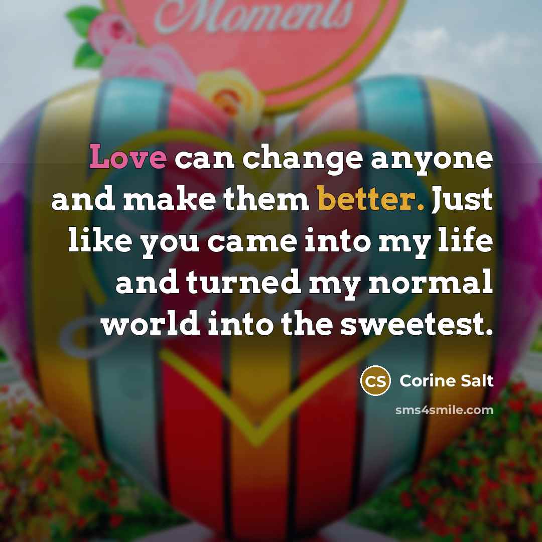 “Love can change anyone and make them better. Just like you came into my life and turned my normal world into the sweetest.” quote by Corine Salt