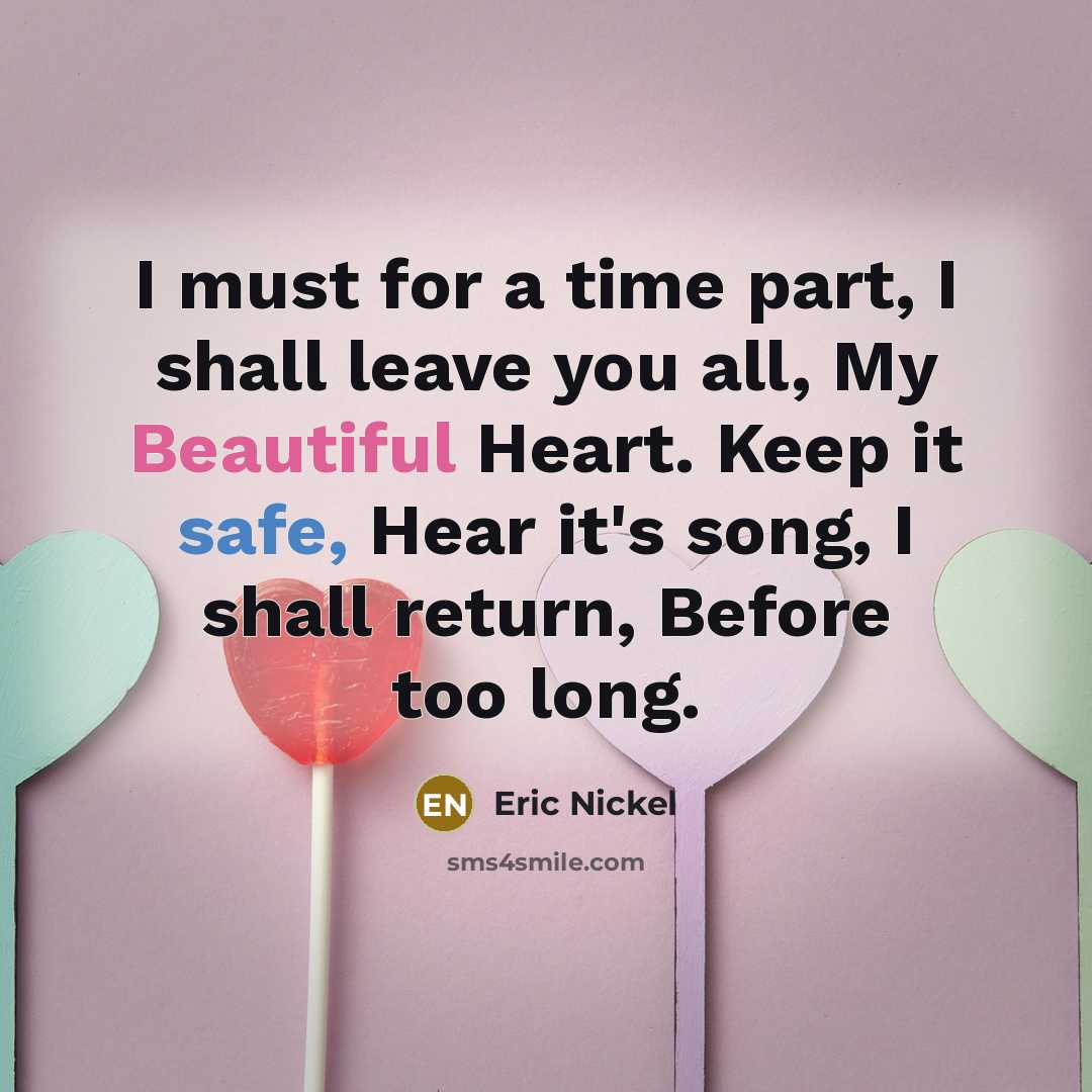 “I must for a time part, I shall leave you all, My Beautiful Heart. Keep it safe, Hear it's song, I shall return, Before too long.” quote by Eric Nickel