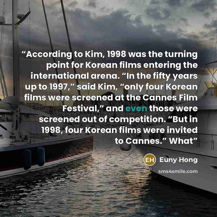 “According to Kim, 1998 was the turning point for Korean films entering the international arena. “In the fifty years up to 1997,” said Kim, “only four Korean films were screened at the Cannes Film Festival,” and even those were screened out of competition. “But in 1998, four Korean films were…” quote by Euny Hong