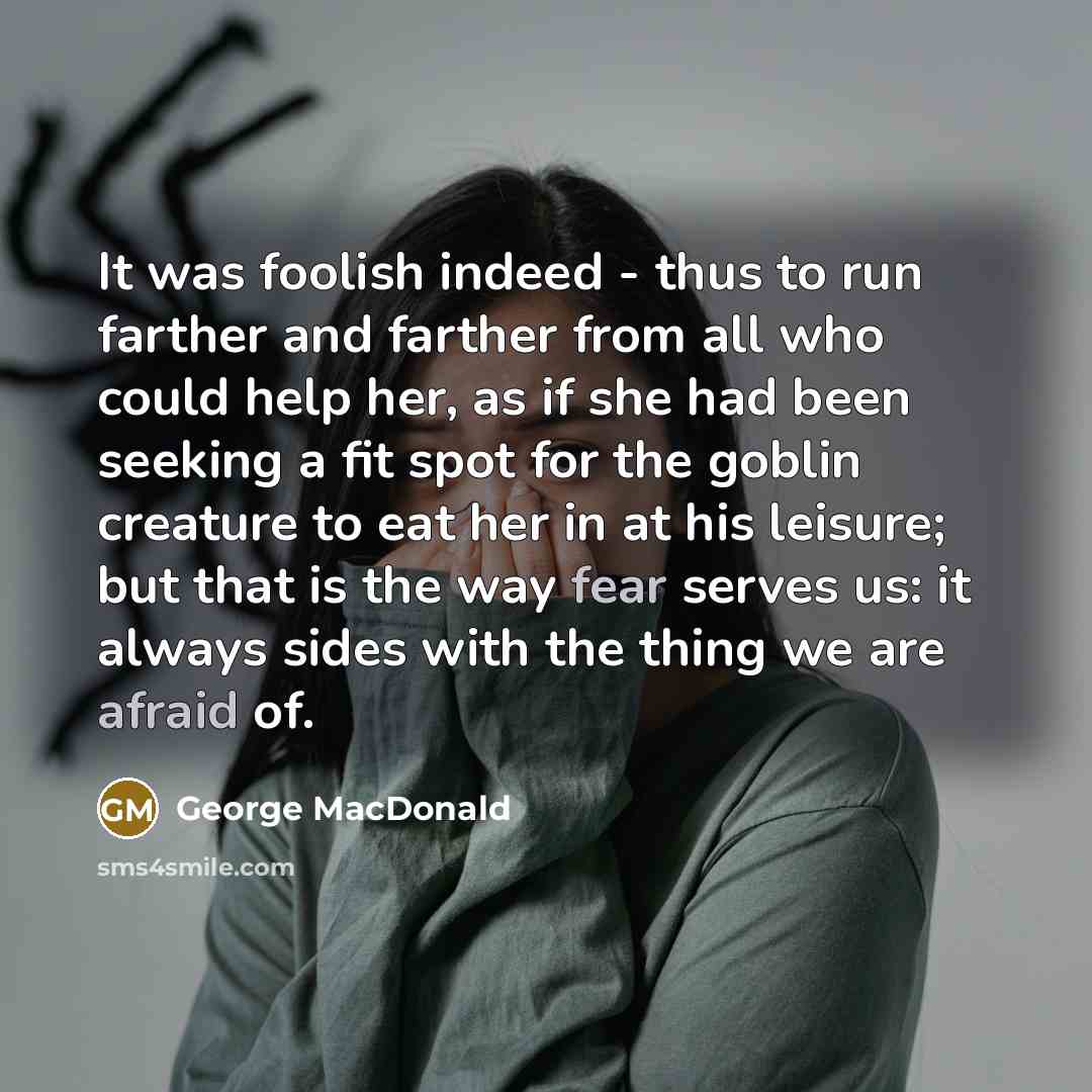 “It was foolish indeed - thus to run farther and farther from all who could help her, as if she had been seeking a fit spot for the goblin creature to eat her in at his leisure; but that is the way fear serves us: it always sides with the thing we are afraid of.” quote by George MacDonald