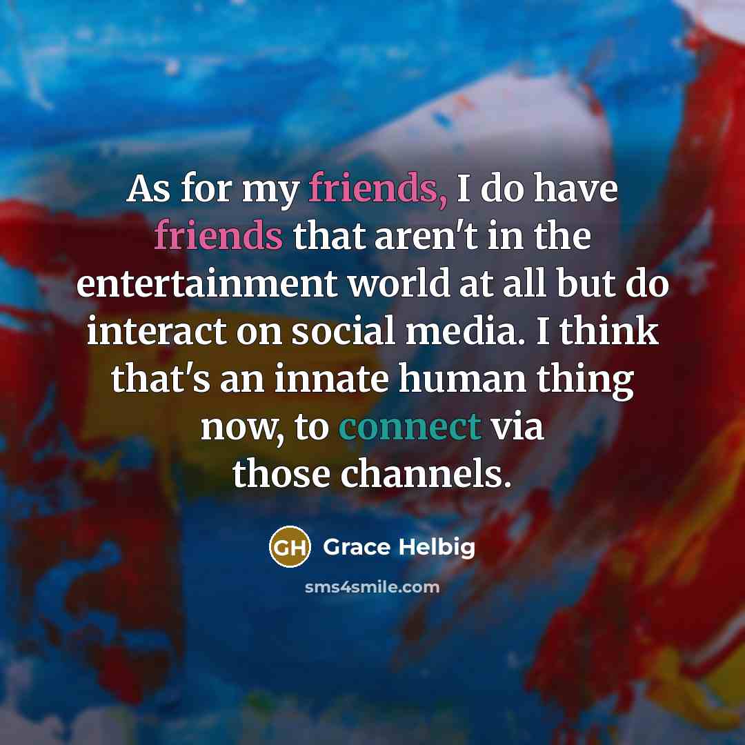 “As for my friends, I do have friends that aren't in the entertainment world at all but do interact on social media. I think that's an innate human thing now, to connect via those channels.” quote by Grace Helbig