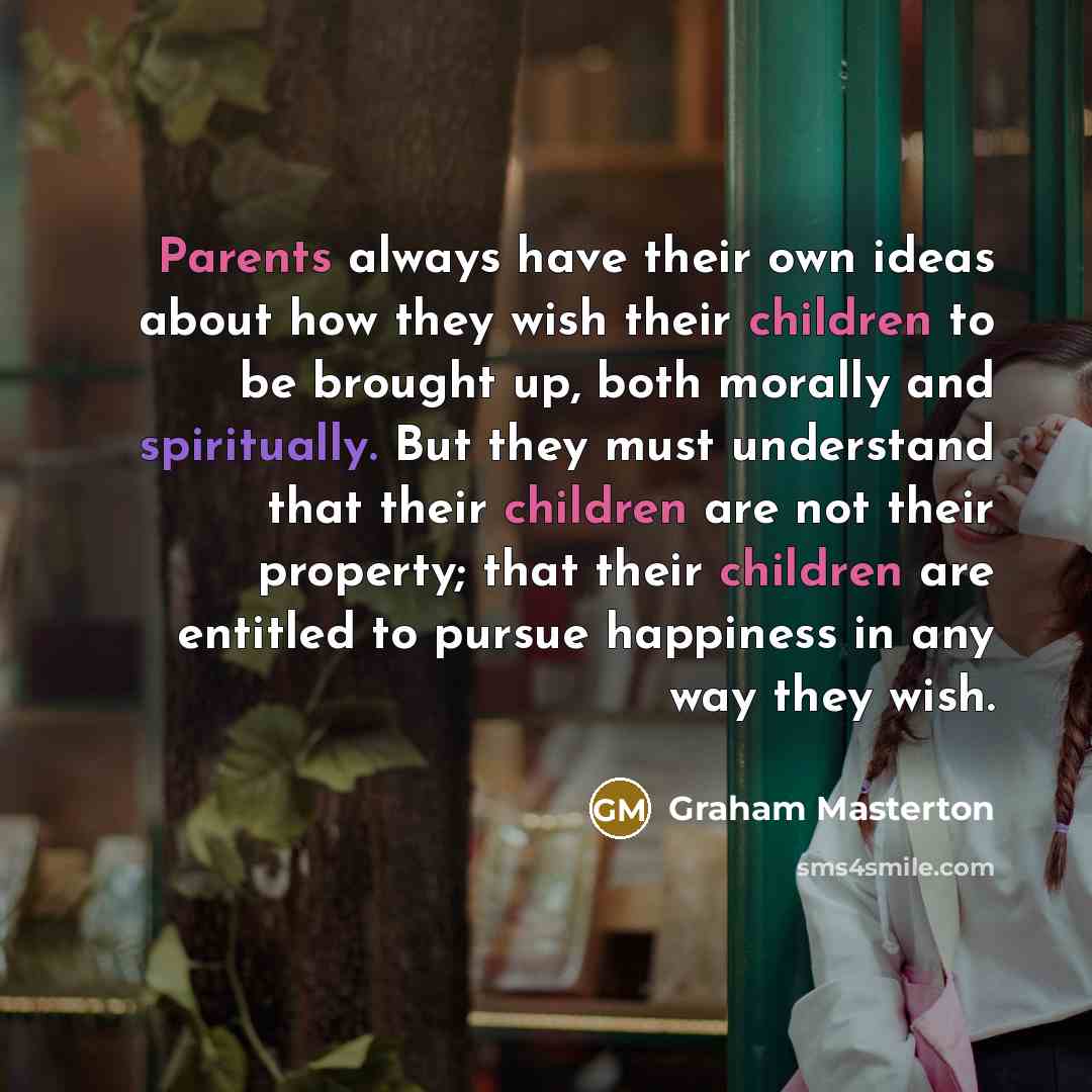 “Parents always have their own ideas about how they wish their children to be brought up, both morally and spiritually. But they must understand that their children are not their property; that their children are entitled to pursue happiness in any way they wish.” quote by Graham Masterton