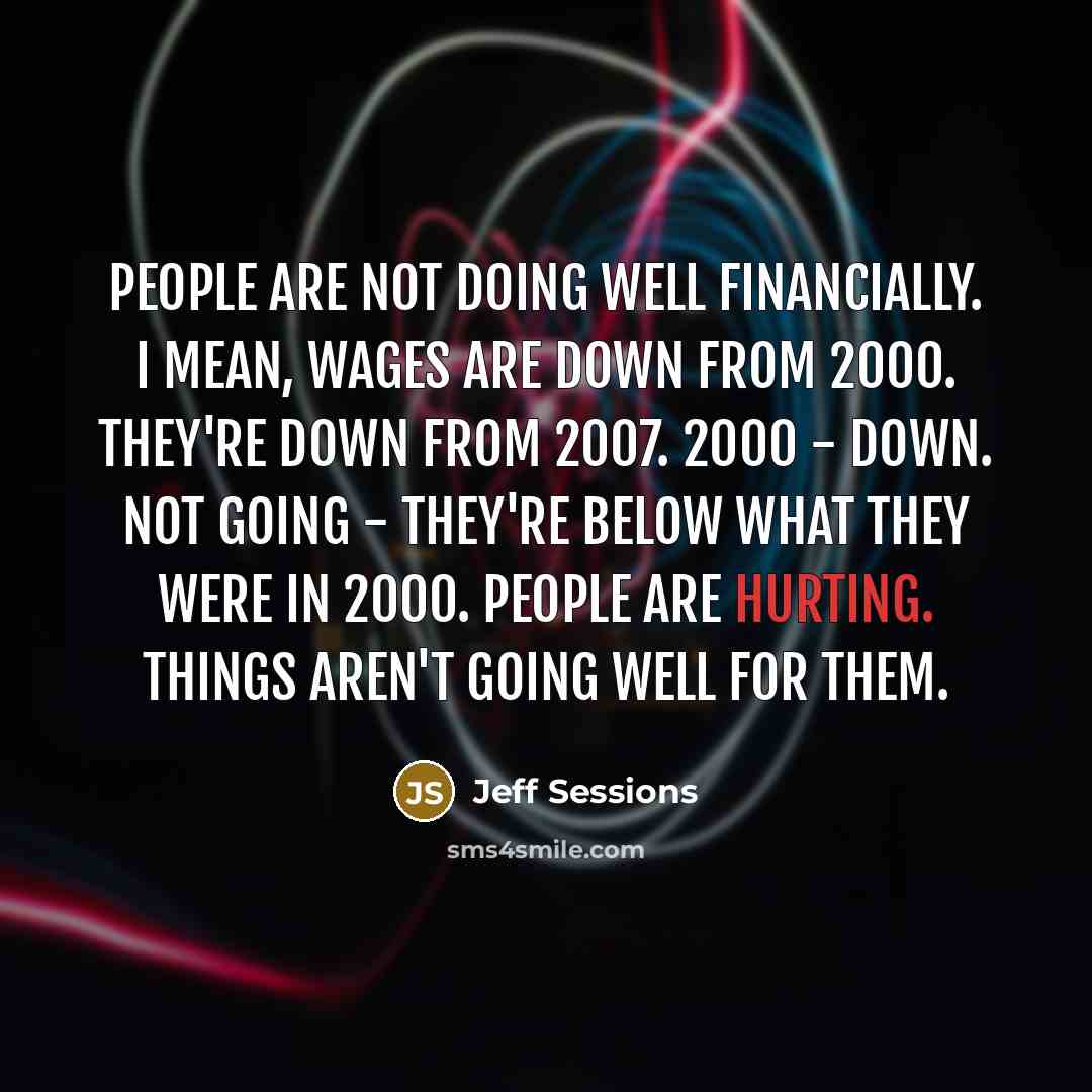 “People are not doing well financially. I mean, wages are down from 2000. They're down from 2007. 2000 - down. Not going - they're below what they were in 2000. People are hurting. Things aren't going well for them.” quote by Jeff Sessions