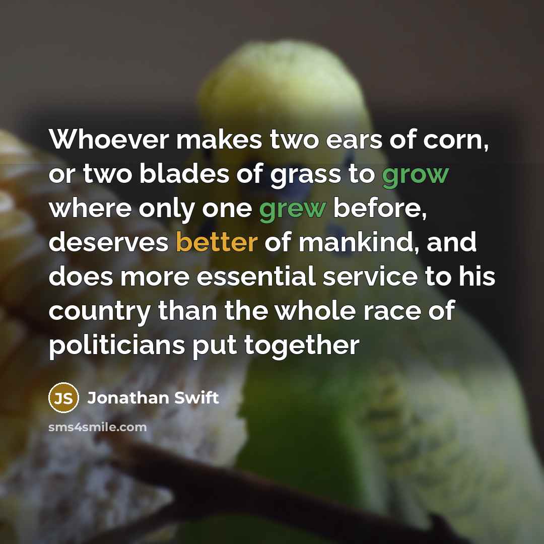 “Whoever makes two ears of corn, or two blades of grass to grow where only one grew before, deserves better of mankind, and does more essential service to his country than the whole race of politicians put together” quote by Jonathan Swift