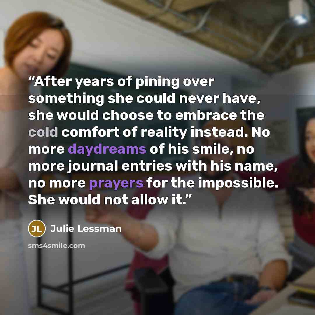 “After years of pining over something she could never have, she would choose to embrace the cold comfort of reality instead. No more daydreams of his smile, no more journal entries with his name, no more prayers for the impossible. She would not allow it.” quote by Julie Lessman