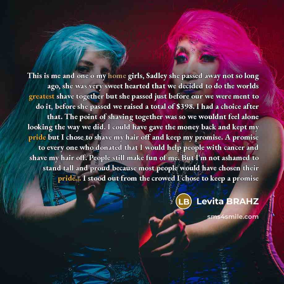 “This is me and one o my home girls, Sadley she passed away not so long ago, she was very sweet hearted that we decided to do the worlds greatest shave together but she passed just before our we were ment to do it, before she passed we raised a total of $398. I had a choice after that. The point of…” quote by Levita Brahz