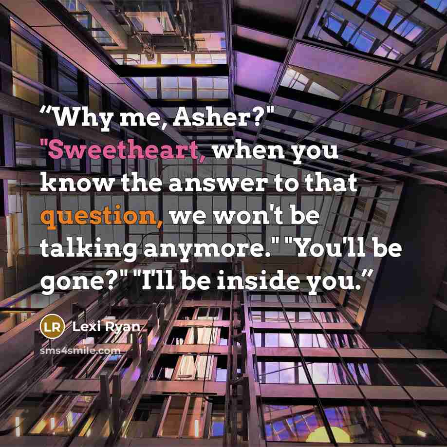 “Why me, Asher?" "Sweetheart, when you know the answer to that question, we won't be talking anymore." "You'll be gone?" "I'll be inside you.” quote by Lexi Ryan