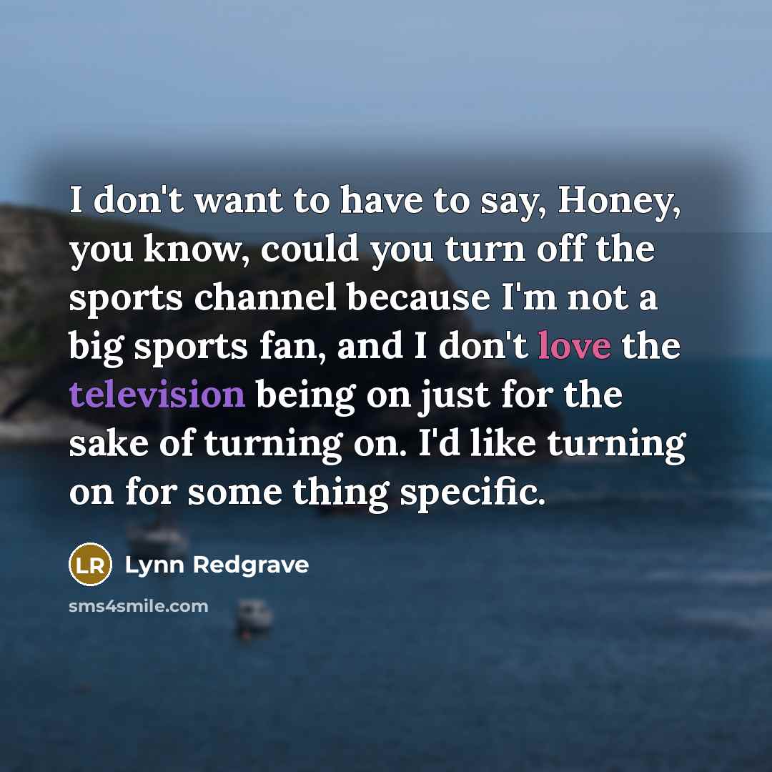 “I don't want to have to say, Honey, you know, could you turn off the sports channel because I'm not a big sports fan, and I don't love the television being on just for the sake of turning on. I'd like turning on for some thing specific.” quote by Lynn Redgrave