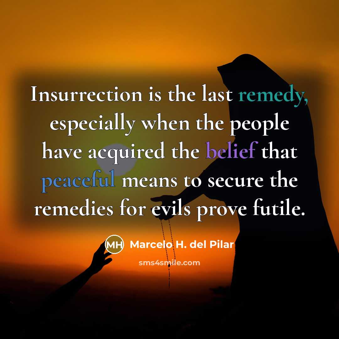 “Insurrection is the last remedy, especially when the people have acquired the belief that peaceful means to secure the remedies for evils prove futile.” quote by Marcelo H. del Pilar
