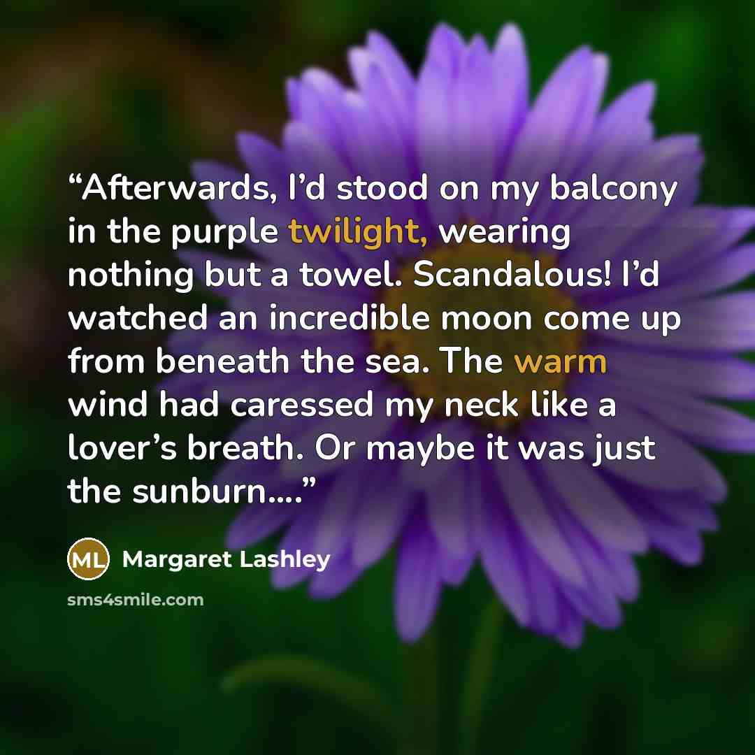 “Afterwards, I’d stood on my balcony in the purple twilight, wearing nothing but a towel. Scandalous! I’d watched an incredible moon come up from beneath the sea. The warm wind had caressed my neck like a lover’s breath. Or maybe it was just the sunburn….” quote by Margaret Lashley