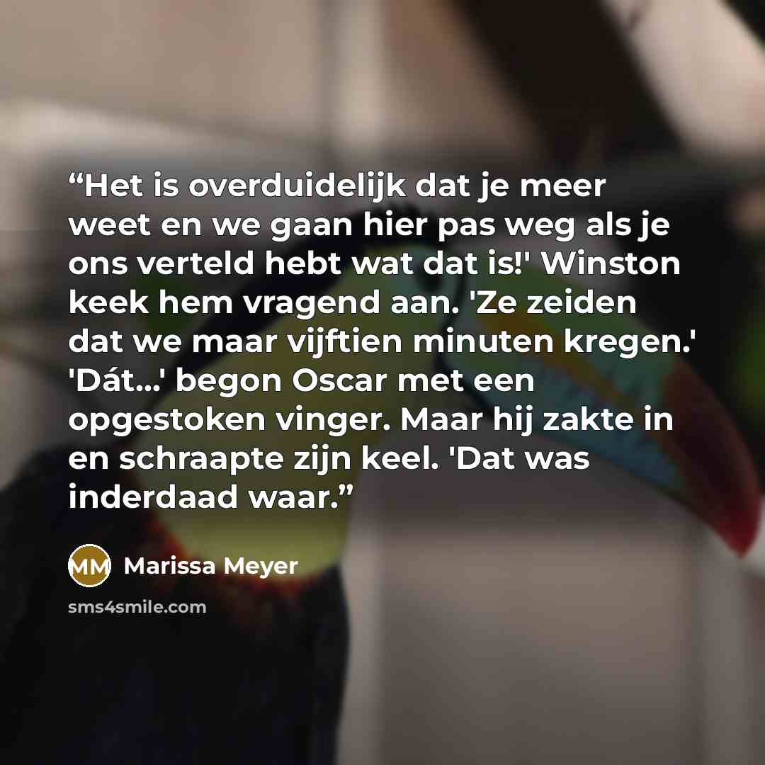 “Het is overduidelijk dat je meer weet en we gaan hier pas weg als je ons verteld hebt wat dat is!' Winston keek hem vragend aan. 'Ze zeiden dat we maar vijftien minuten kregen.' 'Dát...' begon Oscar met een opgestoken vinger. Maar hij zakte in en schraapte zijn keel. 'Dat was inderdaad waar.” quote by Marissa Meyer