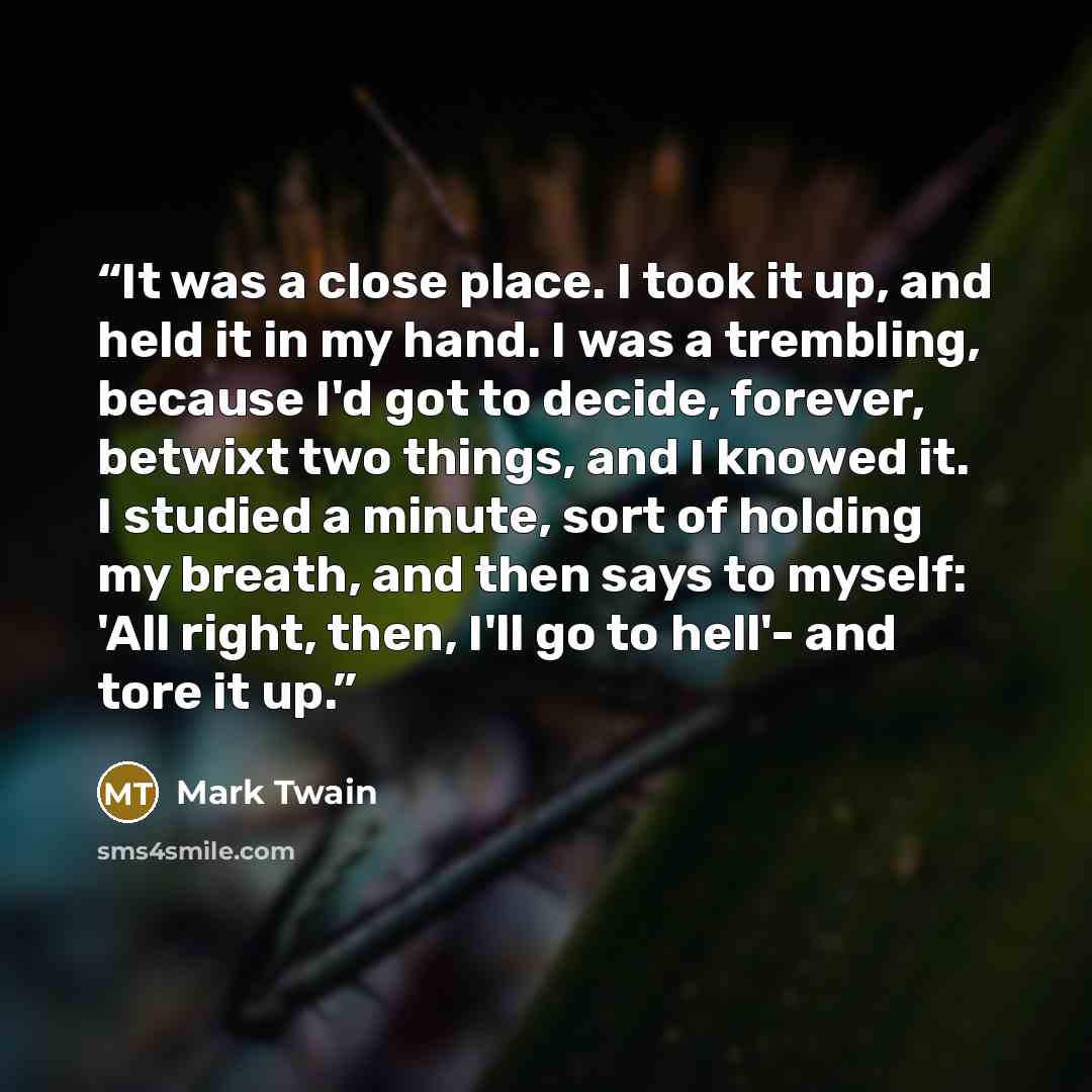 “It was a close place. I took it up, and held it in my hand. I was a trembling, because I'd got to decide, forever, betwixt two things, and I knowed it. I studied a minute, sort of holding my breath, and then says to myself: 'All right, then, I'll go to hell'- and tore it up.” quote by Mark Twain