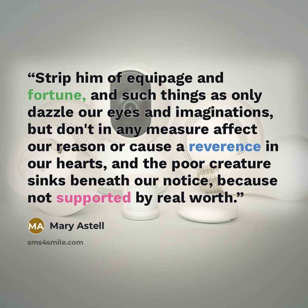 “Strip him of equipage and fortune, and such things as only dazzle our eyes and imaginations, but don't in any measure affect our reason or cause a reverence in our hearts, and the poor creature sinks beneath our notice, because not supported by real worth.” quote by Mary Astell