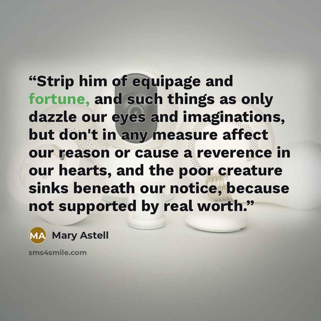 “Strip him of equipage and fortune, and such things as only dazzle our eyes and imaginations, but don't in any measure affect our reason or cause a reverence in our hearts, and the poor creature sinks beneath our notice, because not supported by real worth.” quote by Mary Astell