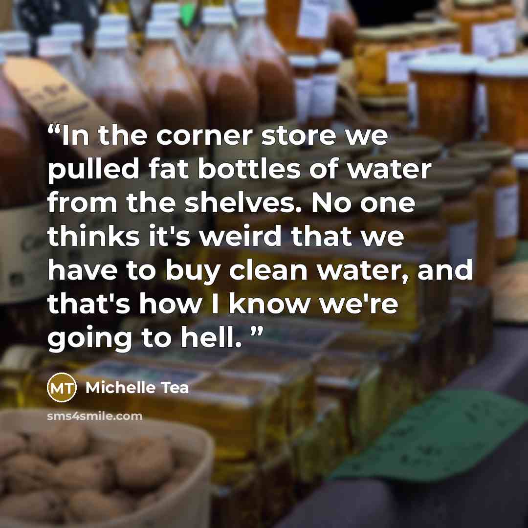 “In the corner store we pulled fat bottles of water from the shelves. No one thinks it's weird that we have to buy clean water, and that's how I know we're going to hell.” quote by Michelle Tea
