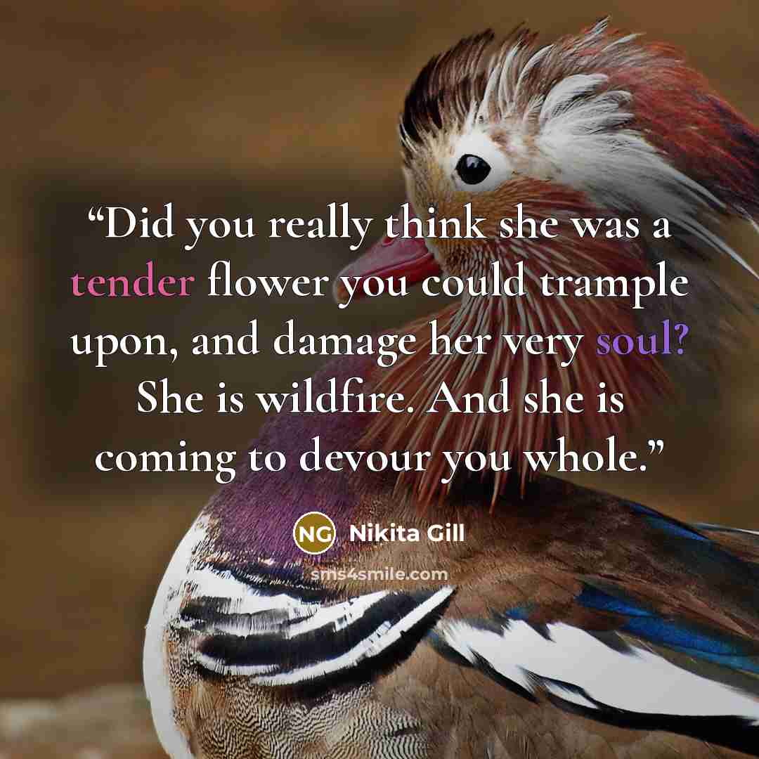“Did you really think she was a tender flower you could trample upon, and damage her very soul? She is wildfire. And she is coming to devour you whole.” quote by Nikita Gill
