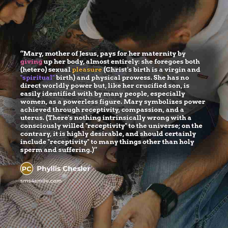 “Mary, mother of Jesus, pays for her maternity by giving up her body, almost entirely: she foregoes both (hetero) sexual pleasure (Christ's birth is a virgin and "spiritual" birth) and physical prowess. She has no direct worldly power but, like her crucified son, is easily identified with by many…” quote by Phyllis Chesler