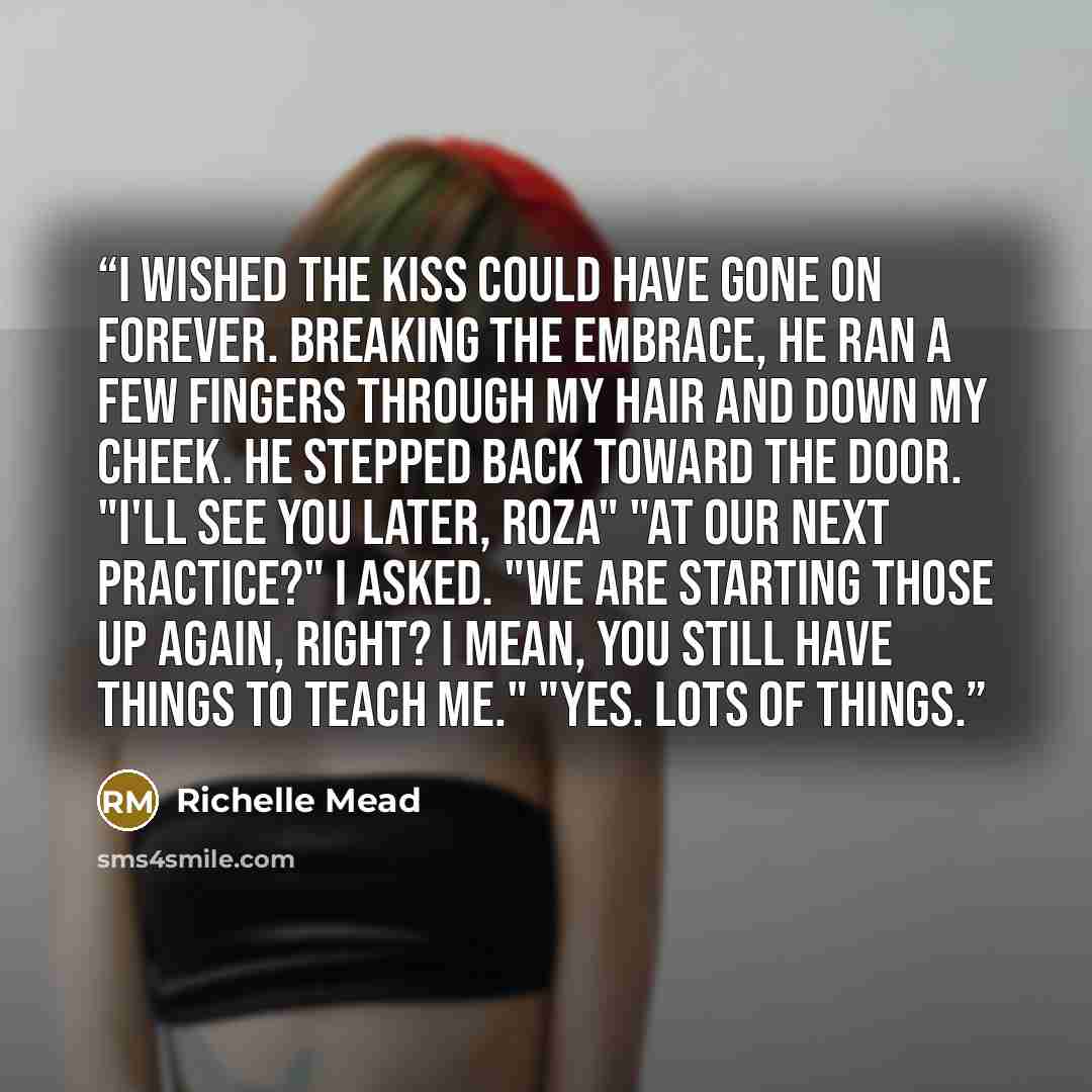 “I wished the kiss could have gone on forever. Breaking the embrace, he ran a few fingers through my hair and down my cheek. He stepped back toward the door. "I'll see you later, Roza" "At our next practice?" I asked. "We are starting those up again, right? I mean, you still have things to teach…” quote by Richelle Mead