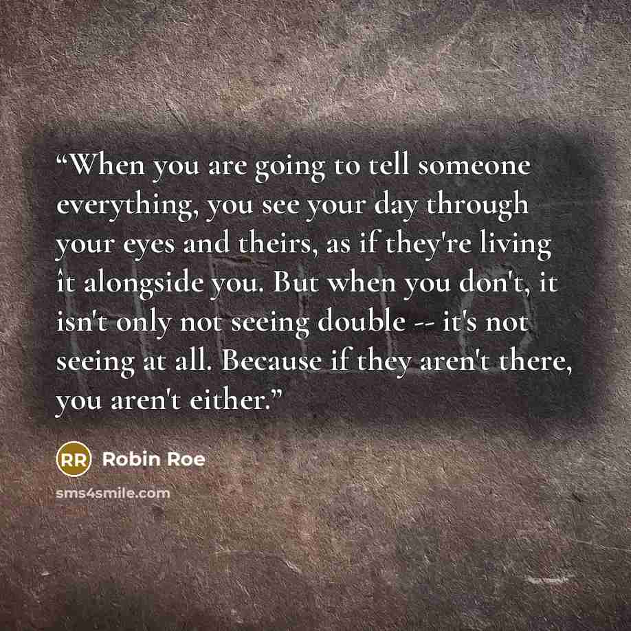 “When you are going to tell someone everything, you see your day through your eyes and theirs, as if they're living ît alongside you. But when you don't, it isn't only not seeing double -- it's not seeing at all. Because if they aren't there, you aren't either.” quote by Robin Roe