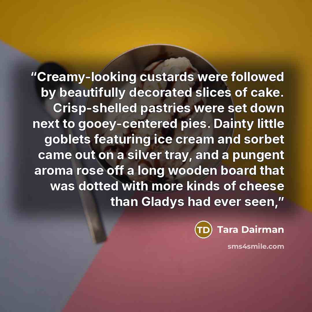 “Creamy-looking custards were followed by beautifully decorated slices of cake. Crisp-shelled pastries were set down next to gooey-centered pies. Dainty little goblets featuring ice cream and sorbet came out on a silver tray, and a pungent aroma rose off a long wooden board that was dotted with…” quote by Tara Dairman