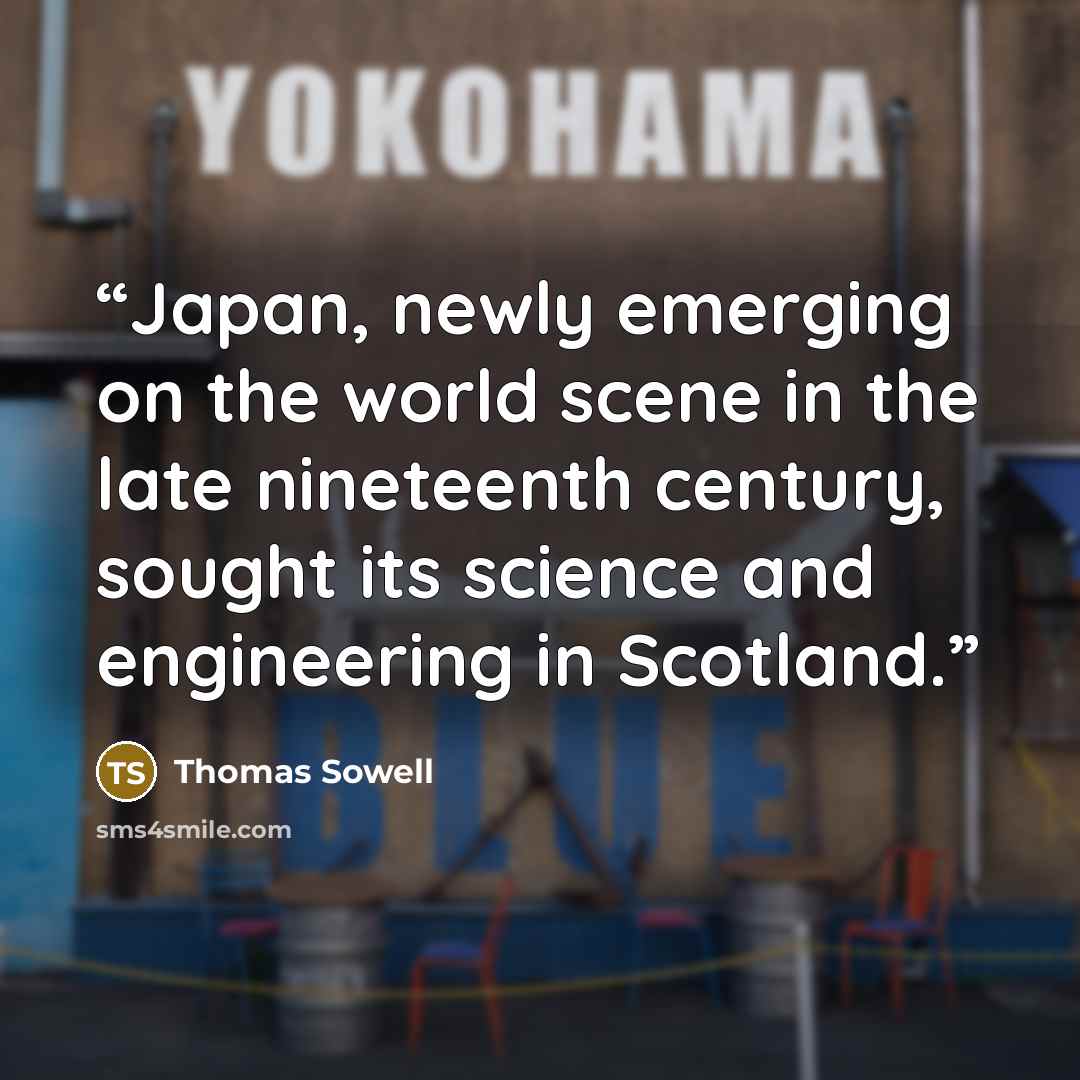 “Japan, newly emerging on the world scene in the late nineteenth century, sought its science and engineering in Scotland.” quote by Thomas Sowell