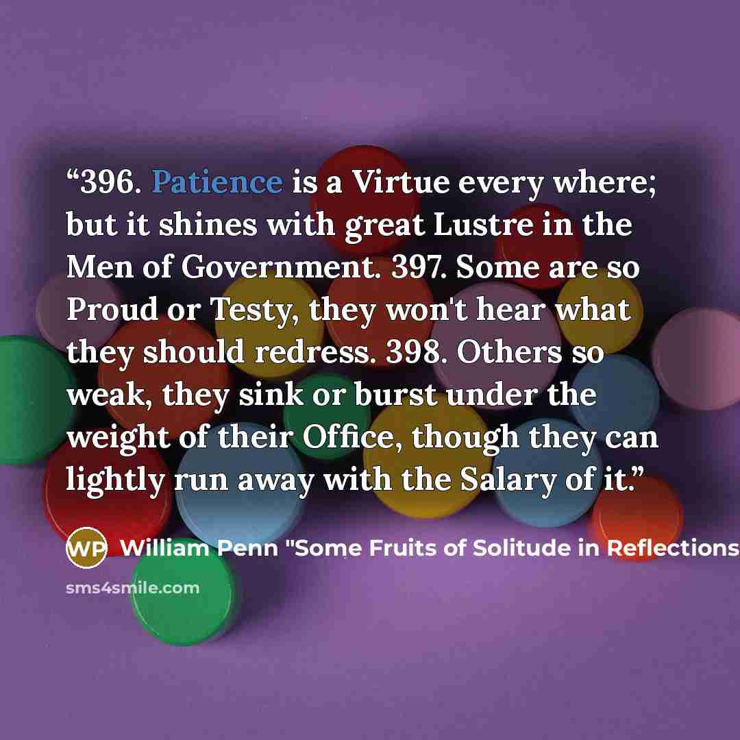 “396. Patience is a Virtue every where; but it shines with great Lustre in the Men of Government. 397. Some are so Proud or Testy, they won't hear what they should redress. 398. Others so weak, they sink or burst under the weight of their Office, though they can lightly run away with the Salary of…” quote by William Penn "Some Fruits of Solitude in Reflections and Maxims