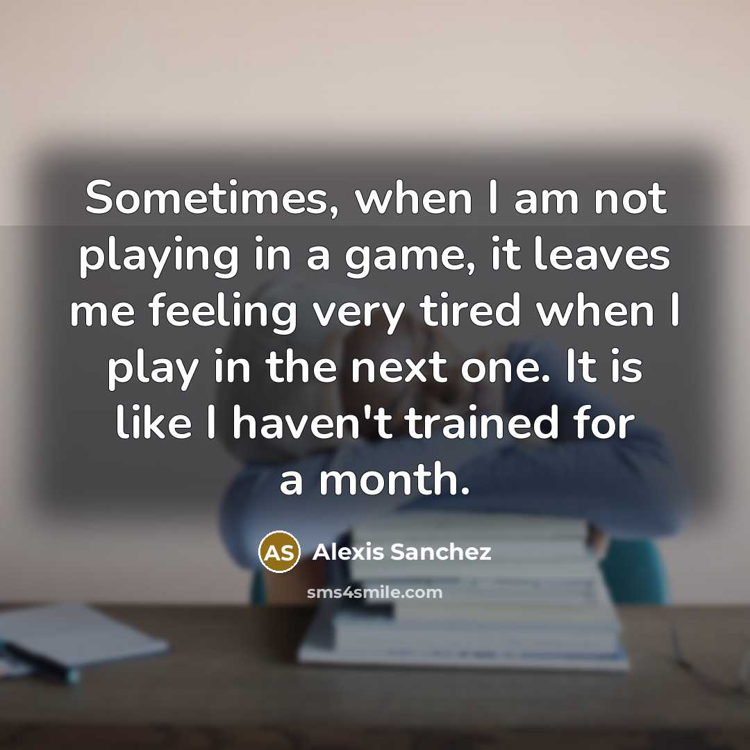 “Sometimes, when I am not playing in a game, it leaves me feeling very tired when I play in the next one. It is like I haven't trained for a month.” quote by Alexis Sanchez