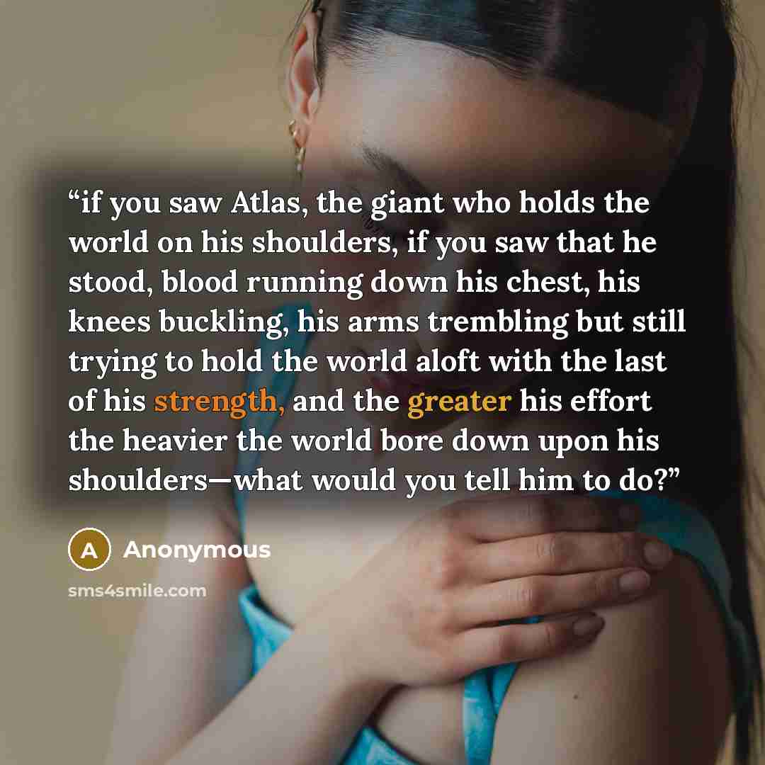 “if you saw Atlas, the giant who holds the world on his shoulders, if you saw that he stood, blood running down his chest, his knees buckling, his arms trembling but still trying to hold the world aloft with the last of his strength, and the greater his effort the heavier the world bore down upon…” quote by Anonymous