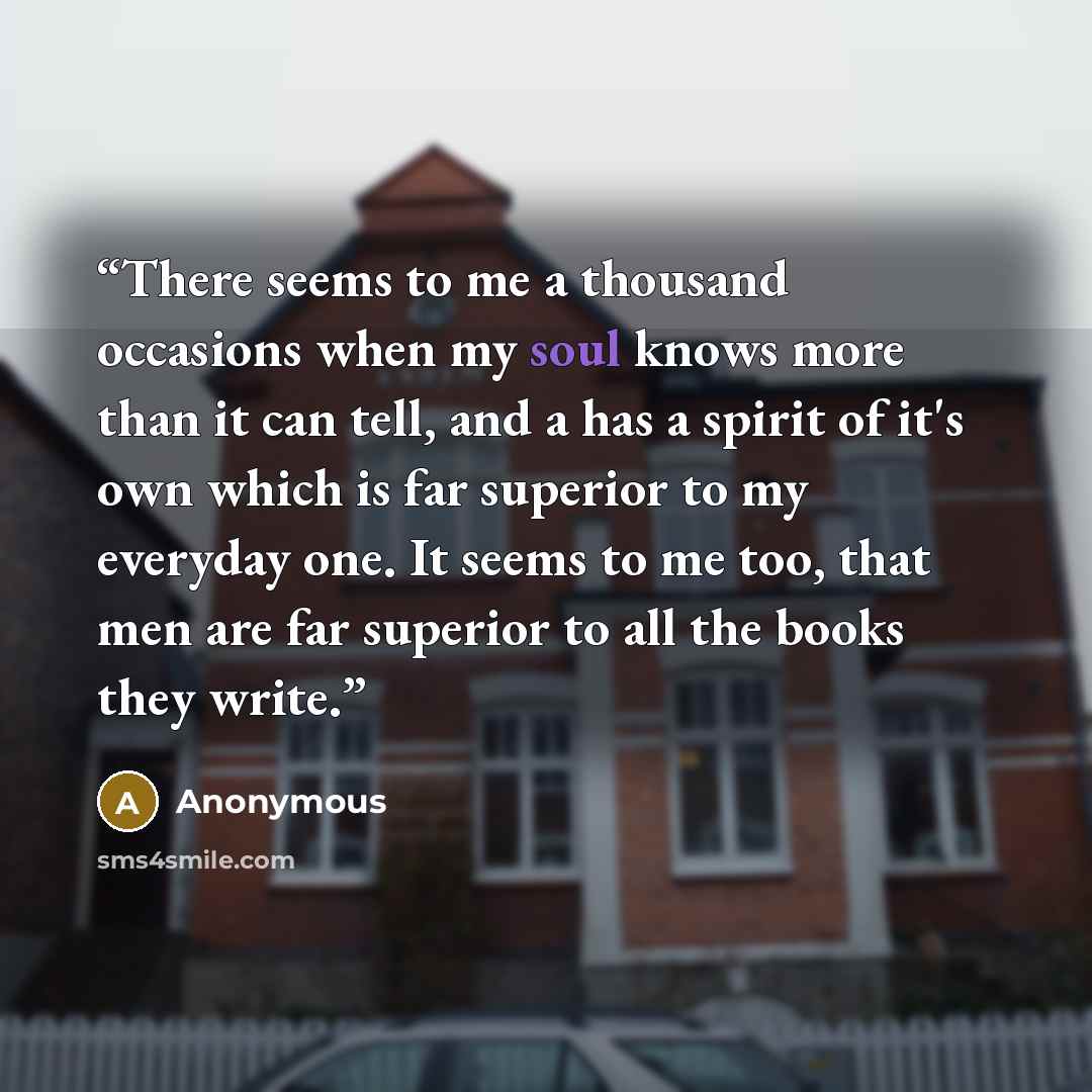 “There seems to me a thousand occasions when my soul knows more than it can tell, and a has a spirit of it's own which is far superior to my everyday one. It seems to me too, that men are far superior to all the books they write.” quote by Anonymous