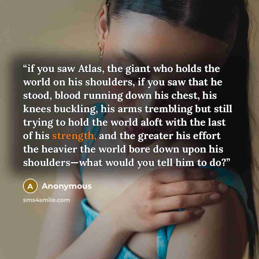 “if you saw Atlas, the giant who holds the world on his shoulders, if you saw that he stood, blood running down his chest, his knees buckling, his arms trembling but still trying to hold the world aloft with the last of his strength, and the greater his effort the heavier the world bore down upon…” quote by Anonymous